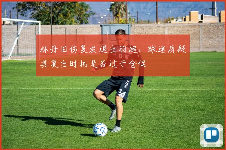林丹旧伤复发退出羽超，球迷质疑其复出时机是否过于仓促
