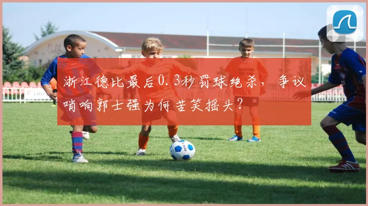 浙江德比最后0.3秒罚球绝杀，争议哨响郭士强为何苦笑摇头？