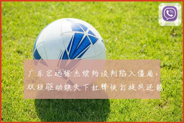 广东宏远徐杰续约谈判陷入僵局，双核驱动缺失下杜锋快打旋风还能奏效吗？