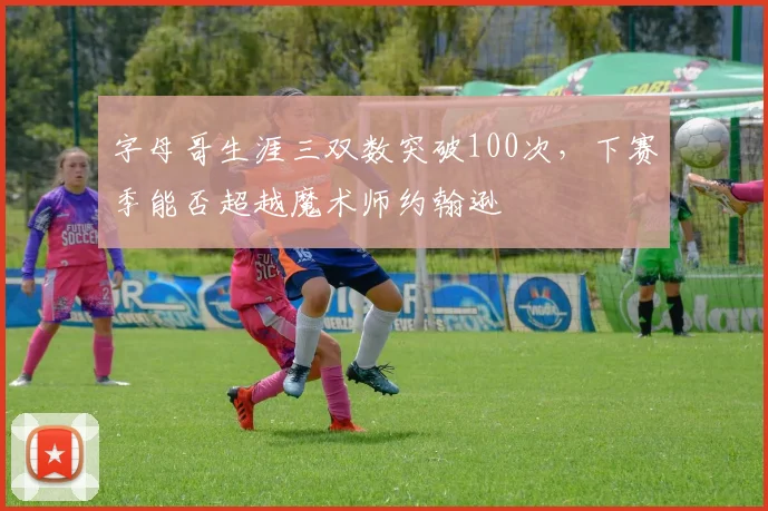 字母哥生涯三双数突破100次，下赛季能否超越魔术师约翰逊