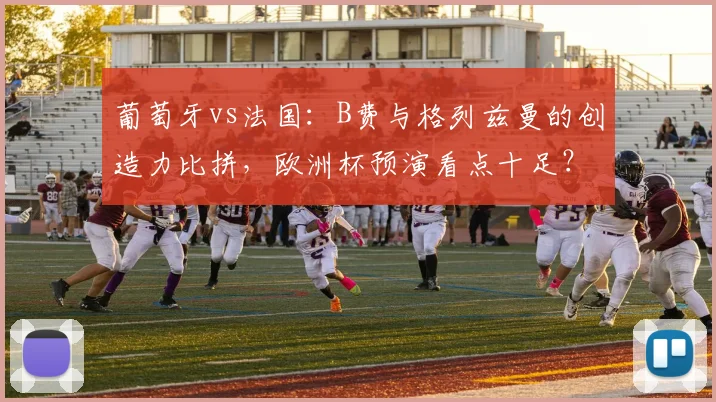 葡萄牙vs法国:B费与格列兹曼的创造力比拼,欧洲杯预演看点十足?