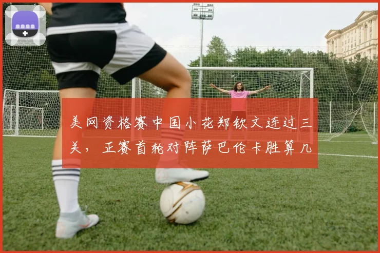 美网资格赛中国小花郑钦文连过三关，正赛首轮对阵萨巴伦卡胜算几何？