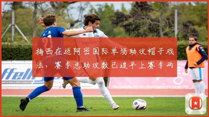 梅西在迈阿密国际单场助攻帽子戏法,赛季总助攻数已追平上赛季两倍