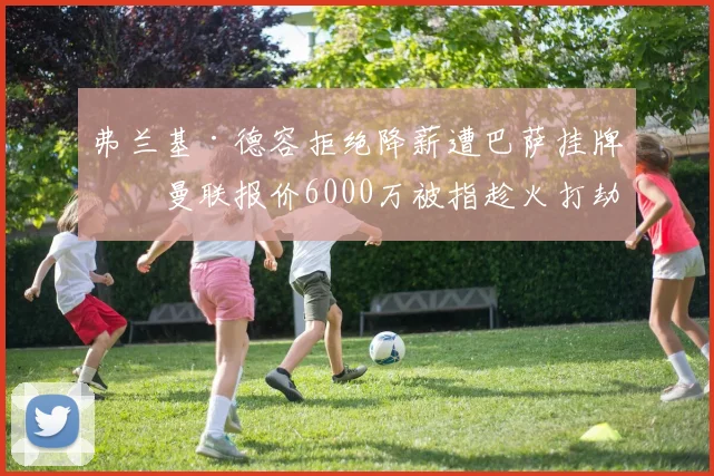 弗兰基·德容拒绝降薪遭巴萨挂牌，曼联报价6000万被指趁火打劫