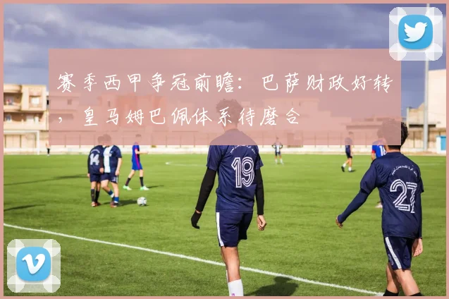 赛季西甲争冠前瞻：巴萨财政好转，皇马姆巴佩体系待磨合
