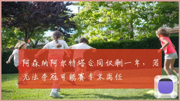 阿森纳阿尔特塔合同仅剩一年，若无法夺冠可能赛季末离任