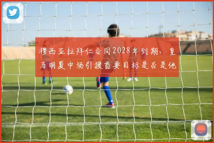 穆西亚拉拜仁合同2028年到期，皇马明夏中场引援首要目标是否是他？