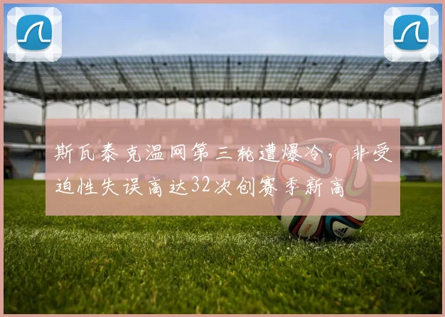 斯瓦泰克温网第三轮遭爆冷，非受迫性失误高达32次创赛季新高